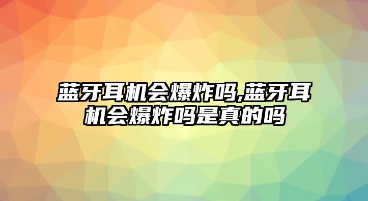 藍(lán)牙耳機(jī)會爆炸嗎,藍(lán)牙耳機(jī)會爆炸嗎是真的嗎