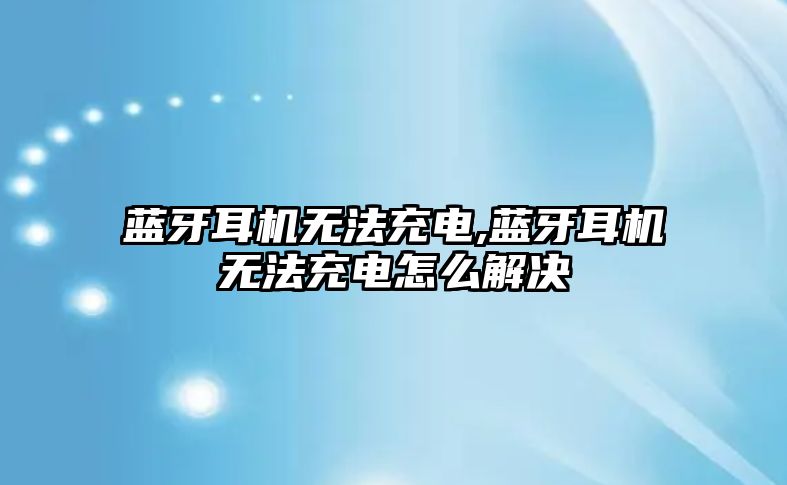 藍(lán)牙耳機無法充電,藍(lán)牙耳機無法充電怎么解決