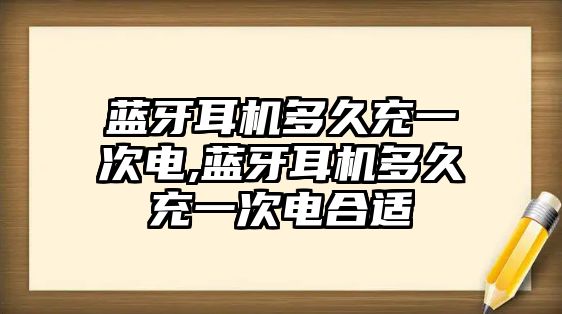 藍牙耳機多久充一次電,藍牙耳機多久充一次電合適