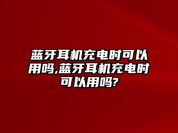 藍(lán)牙耳機(jī)充電時(shí)可以用嗎,藍(lán)牙耳機(jī)充電時(shí)可以用嗎?