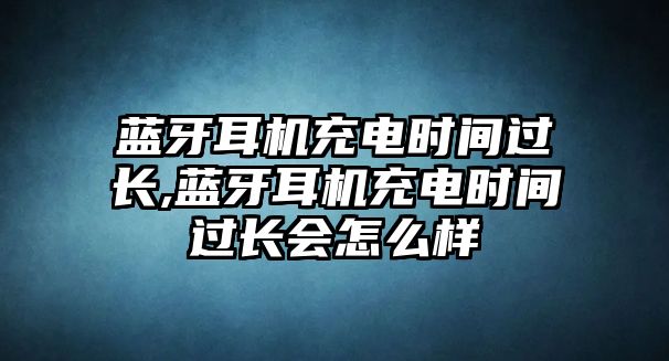 藍(lán)牙耳機(jī)充電時間過長,藍(lán)牙耳機(jī)充電時間過長會怎么樣