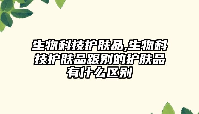 生物科技護膚品,生物科技護膚品跟別的護膚品有什么區(qū)別