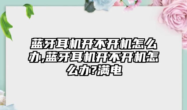 藍(lán)牙耳機(jī)開不開機(jī)怎么辦,藍(lán)牙耳機(jī)開不開機(jī)怎么辦?滿電