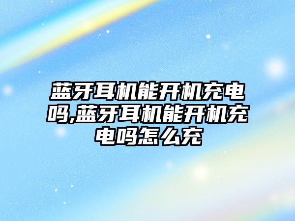 藍牙耳機能開機充電嗎,藍牙耳機能開機充電嗎怎么充