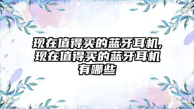 現(xiàn)在值得買的藍牙耳機,現(xiàn)在值得買的藍牙耳機有哪些