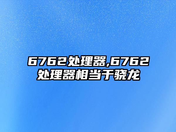 6762處理器,6762處理器相當于驍龍