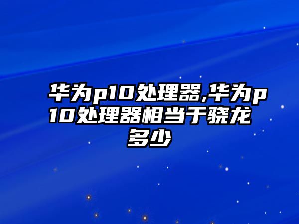 華為p10處理器,華為p10處理器相當于驍龍多少