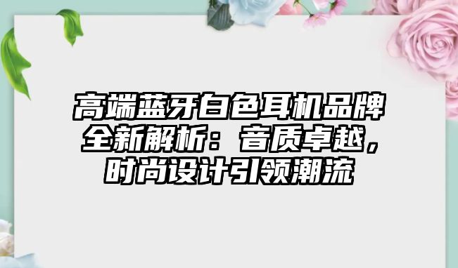 高端藍(lán)牙白色耳機品牌全新解析:音質(zhì)卓越,時尚設(shè)計引領(lǐng)潮流