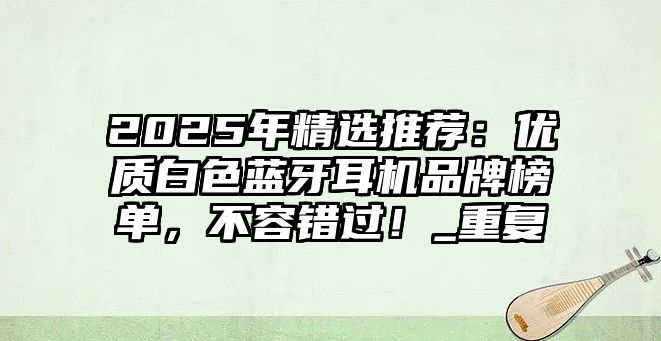 2025年精選推薦：優(yōu)質(zhì)白色藍(lán)牙耳機(jī)品牌榜單，不容錯(cuò)過(guò)！_重復(fù)