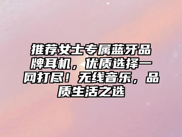推薦女士專屬藍(lán)牙品牌耳機(jī)，優(yōu)質(zhì)選擇一網(wǎng)打盡！無線音樂，品質(zhì)生活之選